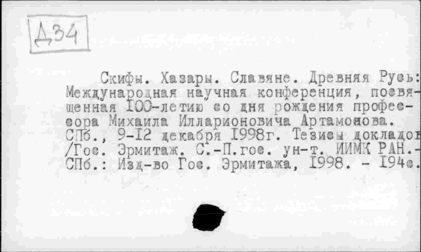 ﻿\№
Скифы. Хазары. Славяне. Древняя Русь: Международная научная конференция, позвя-щенная 100-летию со дня рождения профессора Михаила Илларионовича Артамонова. СПб., 9-12 декабря 1998г. Тезисі докладої /Гос. Эрмитаж. С.-П.гое. ун-т. ИИМК РАН.-СПб.: Изд-во Гос. Эрмитажа, 1998. - 194с.